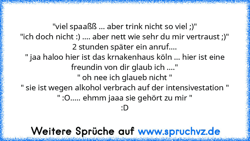 "viel spaaßß ... aber trink nicht so viel ;)"
"ich doch nicht :) .... aber nett wie sehr du mir vertraust ;)"
2 stunden später ein anruf....
" jaa haloo hier ist das krnakenhaus köln ... hier ist eine freundin von dir glaub ich ...."
" oh nee ich glaueb nicht "
" sie ist wegen alkohol verbrach auf der intensivestation "
" :O..... ehmm jaaa sie gehört zu mir "
:D