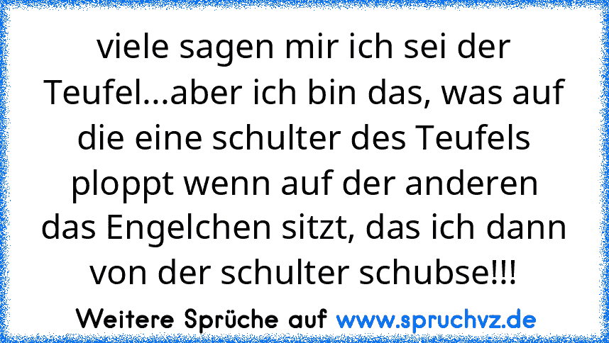 viele sagen mir ich sei der Teufel...aber ich bin das, was auf die eine schulter des Teufels ploppt wenn auf der anderen das Engelchen sitzt, das ich dann von der schulter schubse!!!