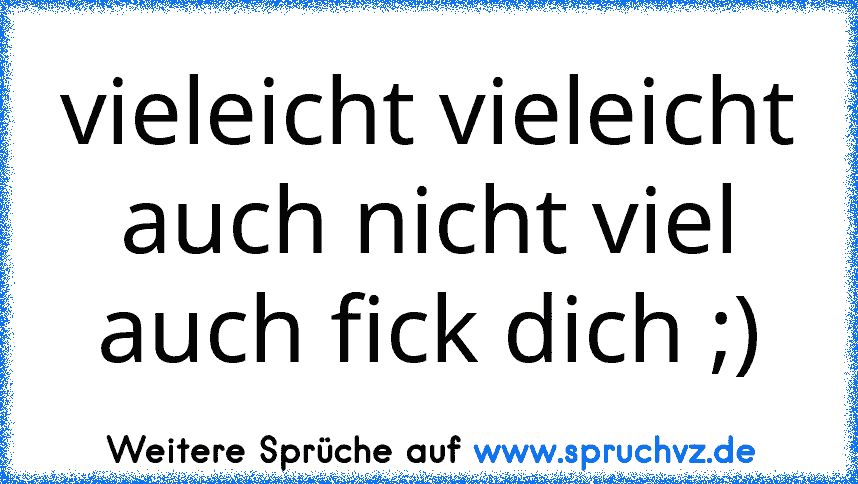 vieleicht vieleicht auch nicht viel auch fick dich ;)