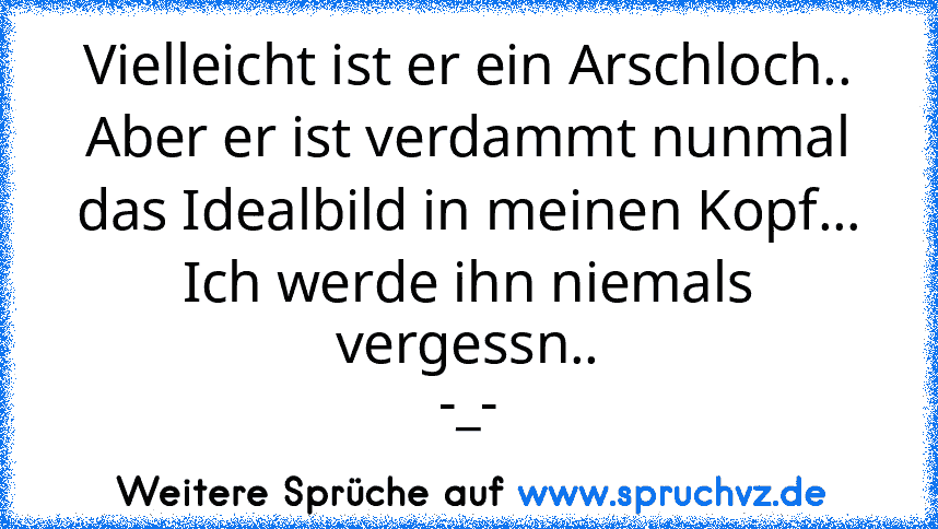 Vielleicht ist er ein Arschloch..
Aber er ist verdammt nunmal das Idealbild in meinen Kopf...
Ich werde ihn niemals vergessn..
-_-