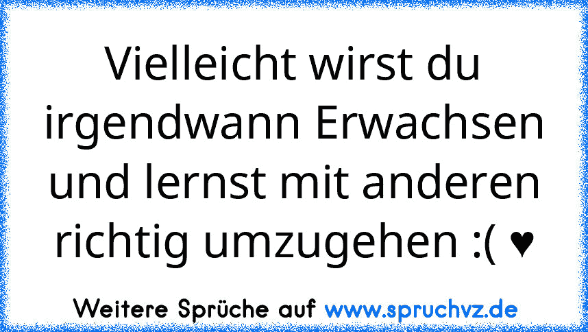 Vielleicht wirst du irgendwann Erwachsen und lernst mit anderen richtig umzugehen :( ♥