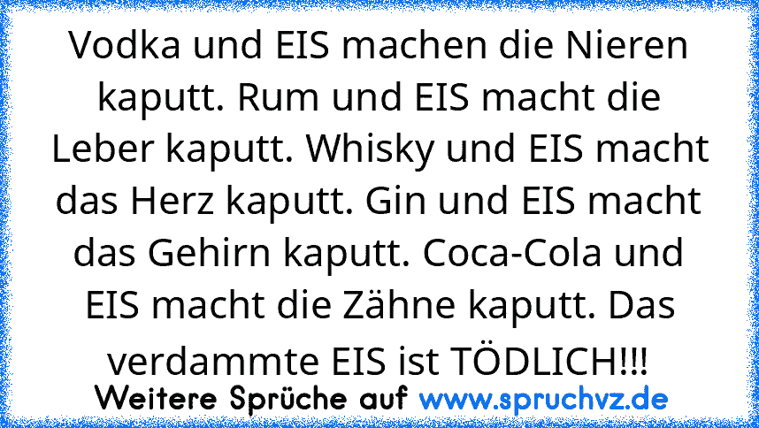 Vodka und EIS machen die Nieren kaputt. Rum und EIS macht die Leber kaputt. Whisky und EIS macht das Herz kaputt. Gin und EIS macht das Gehirn kaputt. Coca-Cola und EIS macht die Zähne kaputt. Das verdammte EIS ist TÖDLICH!!!