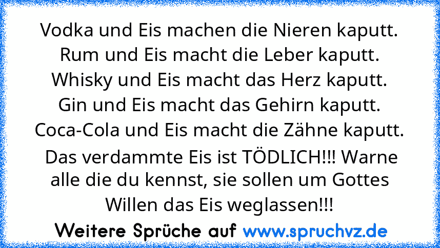 Vodka und Eis machen die Nieren kaputt.
Rum und Eis macht die Leber kaputt.
Whisky und Eis macht das Herz kaputt.
Gin und Eis macht das Gehirn kaputt.
Coca-Cola und Eis macht die Zähne kaputt.
 Das verdammte Eis ist TÖDLICH!!! Warne alle die du kennst, sie sollen um Gottes Willen das Eis weglassen!!!