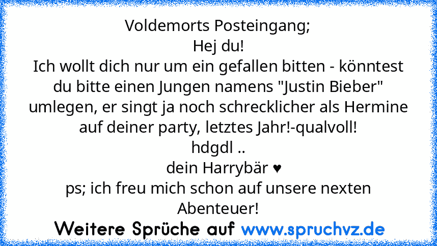 Voldemorts Posteingang;
Hej du!
Ich wollt dich nur um ein gefallen bitten - könntest du bitte einen Jungen namens "Justin Bieber" umlegen, er singt ja noch schrecklicher als Hermine auf deiner party, letztes Jahr!-qualvoll!
hdgdl ..
   dein Harrybär ♥
ps; ich freu mich schon auf unsere nexten Abenteuer!