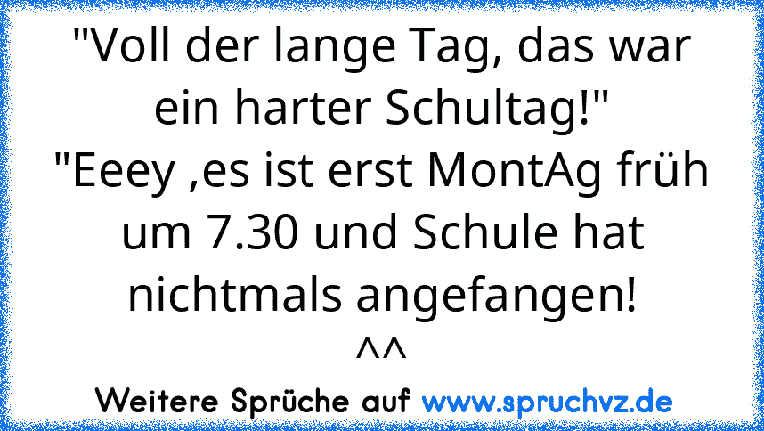 "Voll der lange Tag, das war ein harter Schultag!"
"Eeey ,es ist erst MontAg früh um 7.30 und Schule hat nichtmals angefangen!
^^