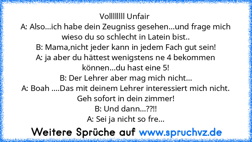 Vollllllll Unfair 
A: Also...ich habe dein Zeugniss gesehen...und frage mich wieso du so schlecht in Latein bist..
B: Mama,nicht jeder kann in jedem Fach gut sein!
A: ja aber du hättest wenigstens ne 4 bekommen können...du hast eine 5!
B: Der Lehrer aber mag mich nicht...
A: Boah ....Das mit deinem Lehrer interessiert mich nicht. Geh sofort in dein zimmer!
B: Und dann...??!!
A: Sei ja nicht so ...