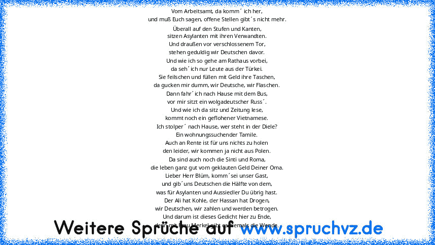 Vom Arbeitsamt, da komm´ ich her,
und muß Euch sagen, offene Stellen gibt´s nicht mehr.
Überall auf den Stufen und Kanten,
sitzen Asylanten mit ihren Verwandten.
Und draußen vor verschlossenem Tor,
stehen geduldig wir Deutschen davor.
Und wie ich so gehe am Rathaus vorbei,
da seh´ich nur Leute aus der Türkei.
Sie feilschen und füllen mit Geld ihre Taschen,
da gucken mir dumm, wir Deutsche, wir ...