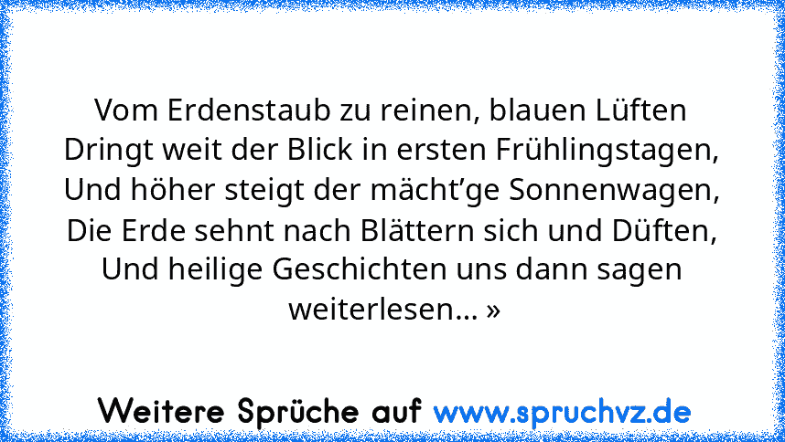 Vom Erdenstaub zu reinen, blauen Lüften
Dringt weit der Blick in ersten Frühlingstagen,
Und höher steigt der mächt’ge Sonnenwagen,
Die Erde sehnt nach Blättern sich und Düften,
Und heilige Geschichten uns dann sagen
 weiterlesen… »