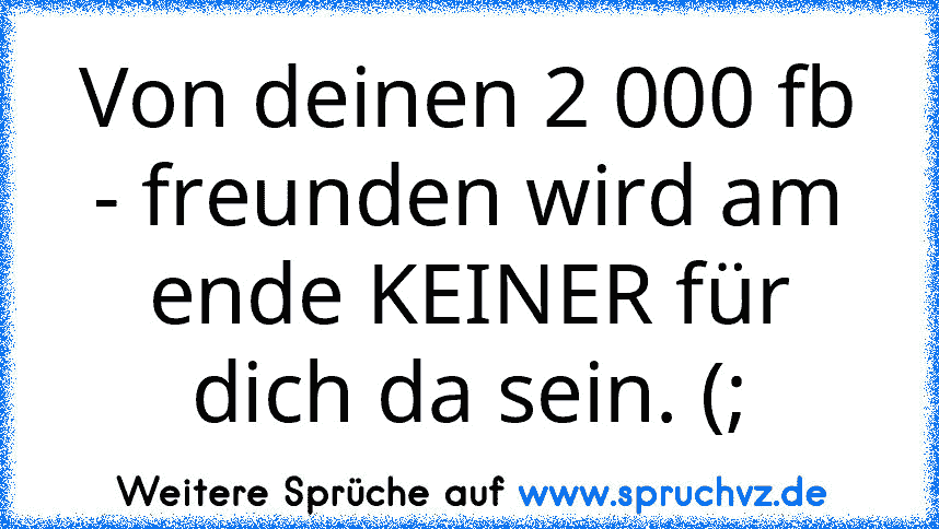 Von deinen 2 000 fb - freunden wird am ende KEINER für dich da sein. (;