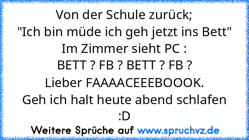 Von der Schule zurück;
"Ich bin müde ich geh jetzt ins Bett"
Im Zimmer sieht PC :
BETT ? FB ? BETT ? FB ?
Lieber FAAAACEEEBOOOK.
Geh ich halt heute abend schlafen :D