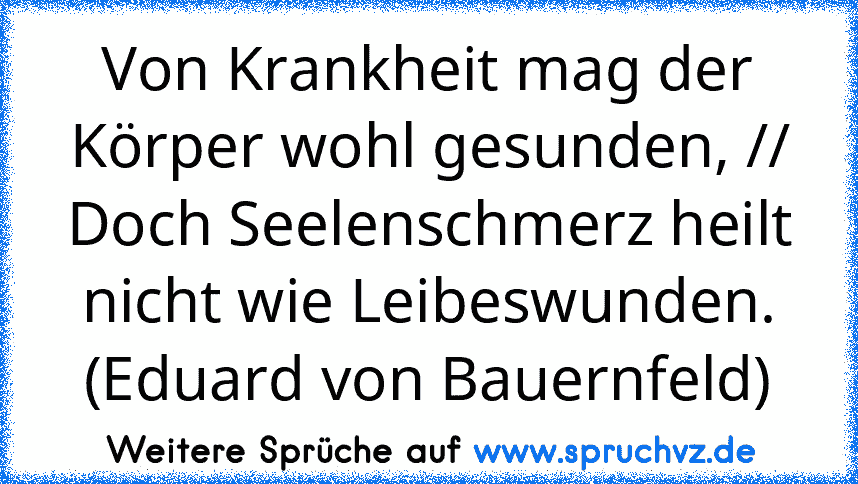 Von Krankheit mag der Körper wohl gesunden, // Doch Seelenschmerz heilt nicht wie Leibeswunden. (Eduard von Bauernfeld)