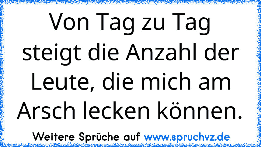 Von Tag zu Tag steigt die Anzahl der Leute, die mich am Arsch lecken können.