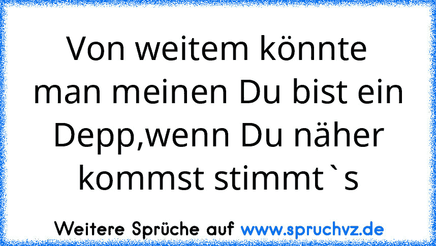 Von weitem könnte man meinen Du bist ein Depp,wenn Du näher kommst stimmt`s