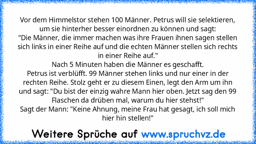 Vor dem Himmelstor stehen 100 Männer. Petrus will sie selektieren, um sie hinterher besser einordnen zu können und sagt:
"Die Männer, die immer machen was ihre Frauen ihnen sagen stellen sich links in einer Reihe auf und die echten Männer stellen sich rechts in einer Reihe auf."
Nach 5 Minuten haben die Männer es geschafft.
Petrus ist verblüfft. 99 Männer stehen links und nur einer in der recht...