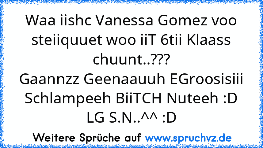 Waa iishc Vanessa Gomez voo steiiquuet woo iiT 6tii Klaass chuunt..???
Gaannzz Geenaauuh EGroosisiii Schlampeeh BiiTCH Nuteeh :D
LG S.N..^^ :D