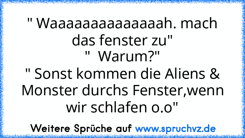 " Waaaaaaaaaaaaaah. mach das fenster zu"
"  Warum?"
" Sonst kommen die Aliens & Monster durchs Fenster,wenn wir schlafen o.o"