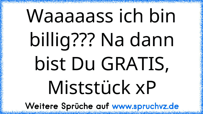 Waaaaass ich bin billig??? Na dann bist Du GRATIS, Miststück xP