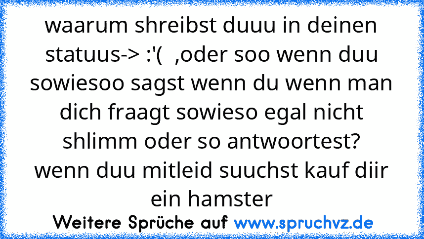 waarum shreibst duuu in deinen statuus-> :'(  ,oder soo wenn duu sowiesoo sagst wenn du wenn man dich fraagt sowieso egal nicht shlimm oder so antwoortest?
wenn duu mitleid suuchst kauf diir ein hamster