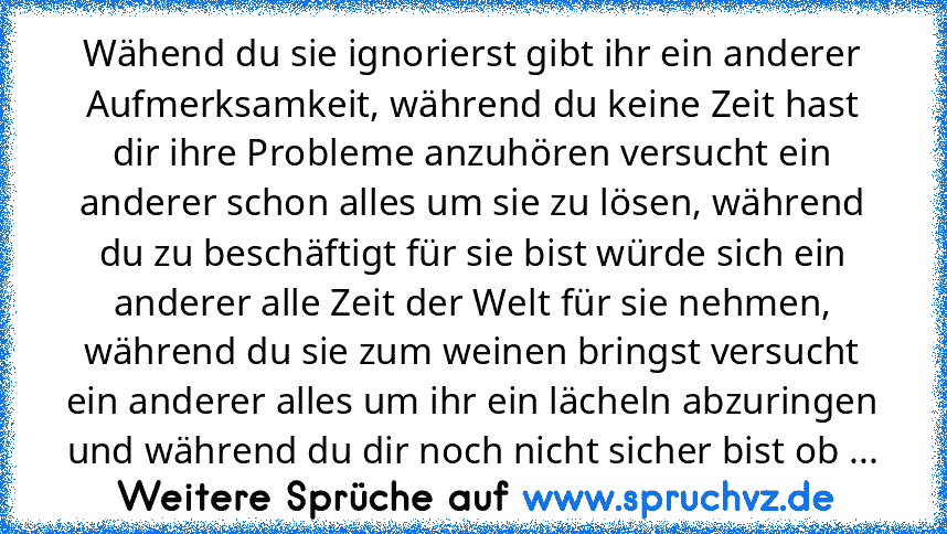 Wähend du sie ignorierst gibt ihr ein anderer Aufmerksamkeit, während du keine Zeit hast dir ihre Probleme anzuhören versucht ein anderer schon alles um sie zu lösen, während du zu beschäftigt für sie bist würde sich ein anderer alle Zeit der Welt für sie nehmen, während du sie zum weinen bringst versucht ein anderer alles um ihr ein lächeln abzuringen und während du dir noch nicht sicher bist ...