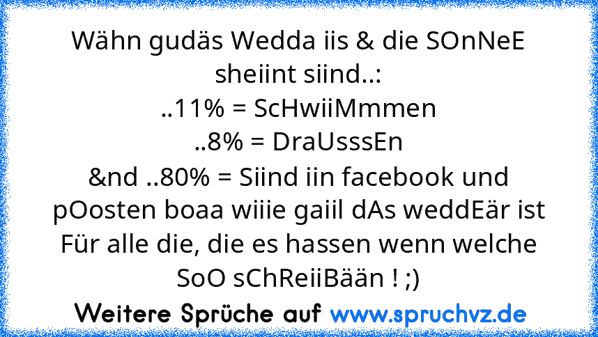 Wähn gudäs Wedda iis & die SOnNeE sheiint siind..:
..11% = ScHwiiMmmen
..8% = DraUsssEn
&nd ..80% = Siind iin facebook und pOosten boaa wiiie gaiil dAs weddEär ist
Für alle die, die es hassen wenn welche SoO sChReiiBään ! ;)