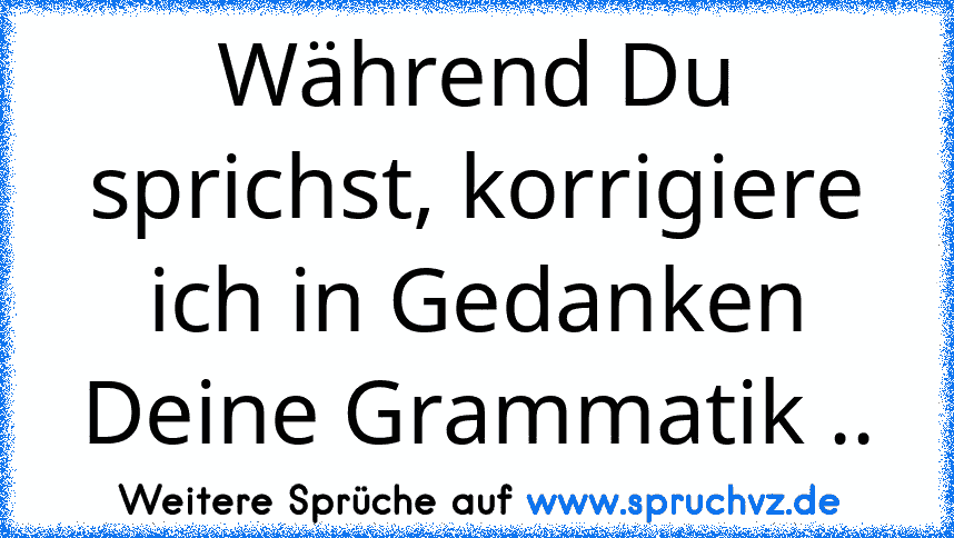 Während Du sprichst, korrigiere ich in Gedanken Deine Grammatik ..