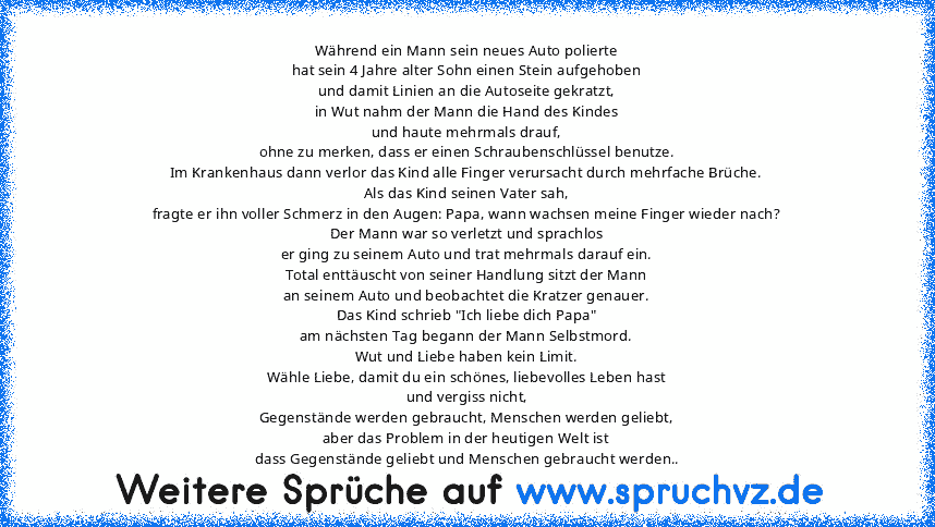 Während ein Mann sein neues Auto polierte
hat sein 4 Jahre alter Sohn einen Stein aufgehoben
und damit Linien an die Autoseite gekratzt,
in Wut nahm der Mann die Hand des Kindes
und haute mehrmals drauf,
ohne zu merken, dass er einen Schraubenschlüssel benutze.
Im Krankenhaus dann verlor das Kind alle Finger verursacht durch mehrfache Brüche.
Als das Kind seinen Vater sah,
fragte er ihn voller ...