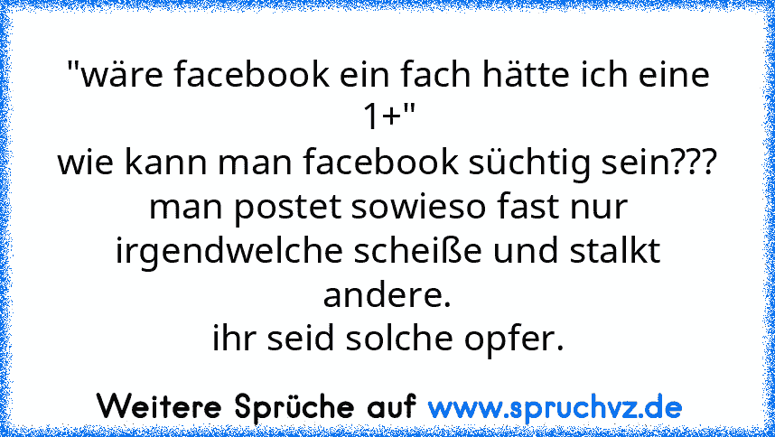 "wäre facebook ein fach hätte ich eine 1+"
wie kann man facebook süchtig sein???
man postet sowieso fast nur irgendwelche scheiße und stalkt andere.
ihr seid solche opfer.