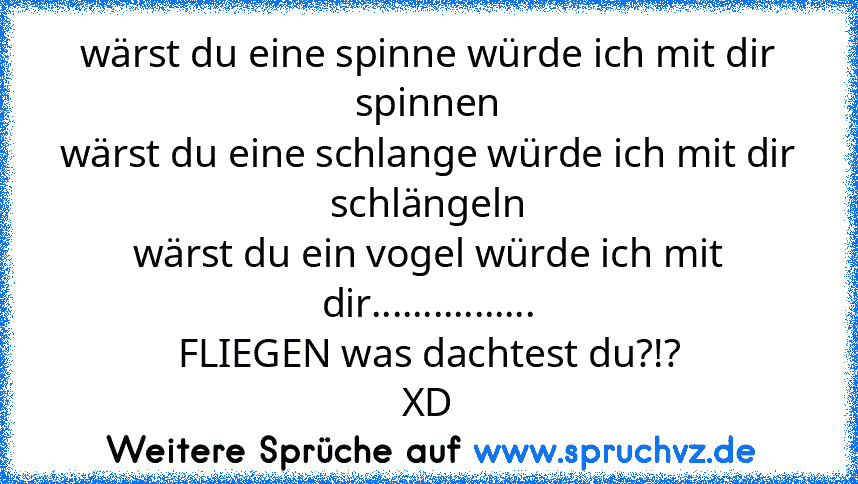 wärst du eine spinne würde ich mit dir spinnen
wärst du eine schlange würde ich mit dir schlängeln
wärst du ein vogel würde ich mit dir................
FLIEGEN was dachtest du?!?
XD