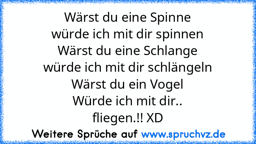 Wärst du eine Spinne
würde ich mit dir spinnen
Wärst du eine Schlange
würde ich mit dir schlängeln
Wärst du ein Vogel
Würde ich mit dir..
fliegen.!! XD