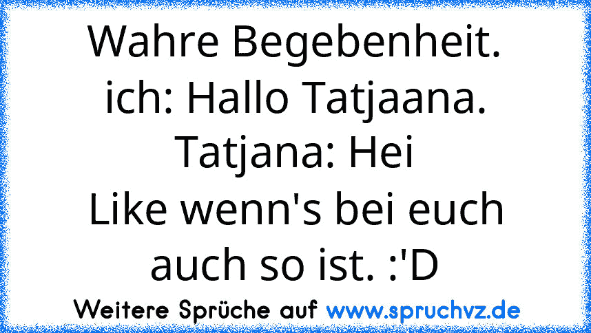 Wahre Begebenheit.
ich: Hallo Tatjaana.
Tatjana: Hei
Like wenn's bei euch auch so ist. :'D