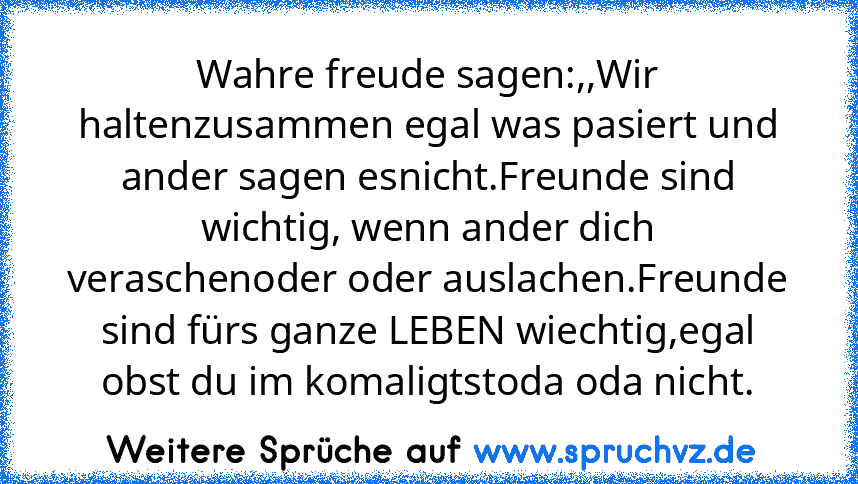 Wahre freude sagen:,,Wir haltenzusammen egal was pasiert und ander sagen esnicht.Freunde sind wichtig, wenn ander dich veraschenoder oder auslachen.Freunde sind fürs ganze LEBEN wiechtig,egal obst du im komaligtstoda oda nicht.