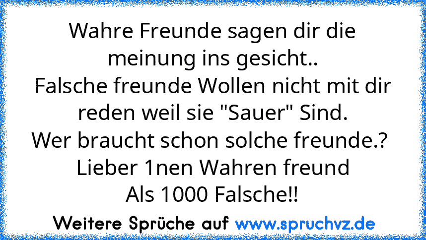 Wahre Freunde sagen dir die meinung ins gesicht..
Falsche freunde Wollen nicht mit dir reden weil sie "Sauer" Sind.
Wer braucht schon solche freunde.? 
Lieber 1nen Wahren freund
Als 1000 Falsche!!