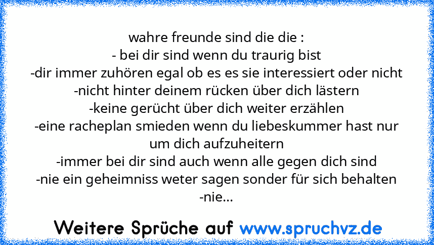 wahre freunde sind die die :
- bei dir sind wenn du traurig bist
-dir immer zuhören egal ob es es sie interessiert oder nicht
-nicht hinter deinem rücken über dich lästern
-keine gerücht über dich weiter erzählen
-eine racheplan smieden wenn du liebeskummer hast nur um dich aufzuheitern
-immer bei dir sind auch wenn alle gegen dich sind
-nie ein geheimniss weter sagen sonder für sich behalten
-...