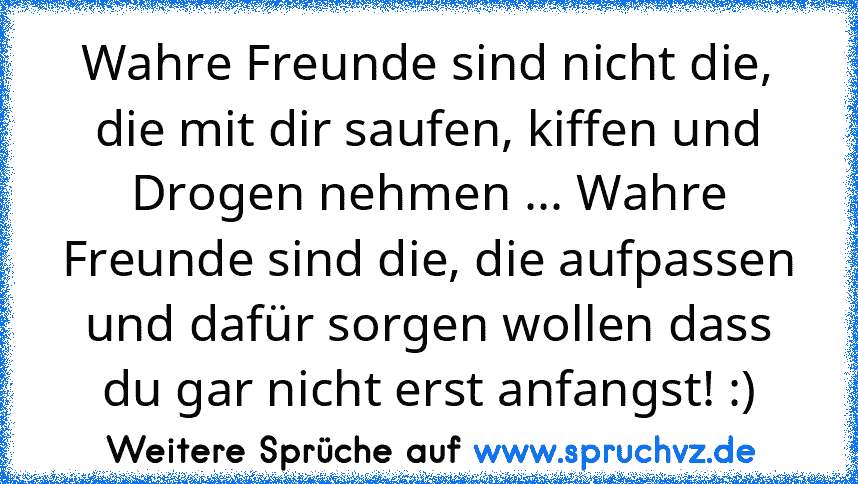 Wahre Freunde sind nicht die, die mit dir saufen, kiffen und Drogen nehmen ... Wahre Freunde sind die, die aufpassen und dafür sorgen wollen dass du gar nicht erst anfangst! :)