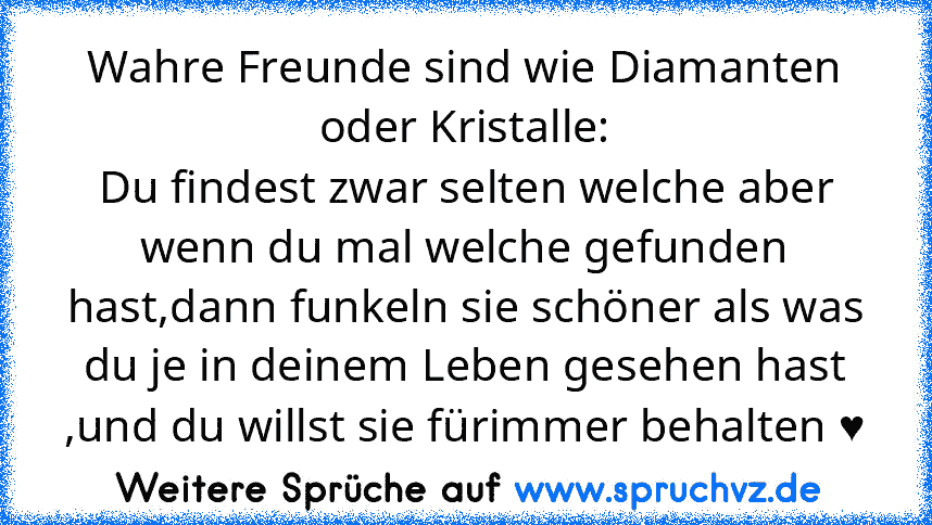 Wahre Freunde sind wie Diamanten oder Kristalle:
Du findest zwar selten welche aber wenn du mal welche gefunden hast,dann funkeln sie schöner als was du je in deinem Leben gesehen hast ,und du willst sie fürimmer behalten ♥