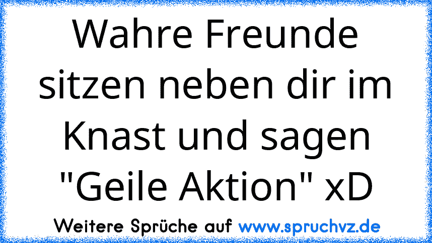 Wahre Freunde sitzen neben dir im Knast und sagen "Geile Aktion" xD