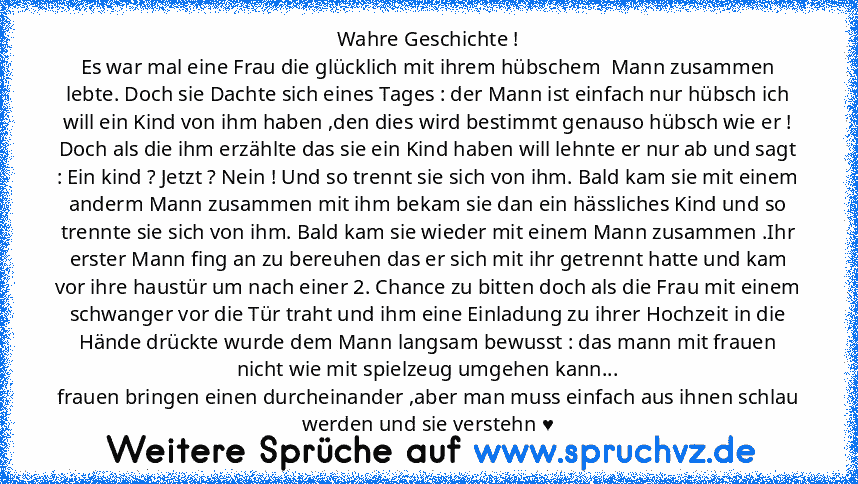 Wahre Geschichte !
Es war mal eine Frau die glücklich mit ihrem hübschem  Mann zusammen lebte. Doch sie Dachte sich eines Tages : der Mann ist einfach nur hübsch ich will ein Kind von ihm haben ,den dies wird bestimmt genauso hübsch wie er ! Doch als die ihm erzählte das sie ein Kind haben will lehnte er nur ab und sagt : Ein kind ? Jetzt ? Nein ! Und so trennt sie sich von ihm. Bald kam sie mi...