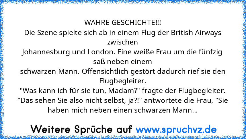 WAHRE GESCHICHTE!!!
Die Szene spielte sich ab in einem Flug der British Airways zwischen
Johannesburg und London. Eine weiße Frau um die fünfzig saß neben einem
schwarzen Mann. Offensichtlich gestört dadurch rief sie den
Flugbegleiter.
"Was kann ich für sie tun, Madam?" fragte der Flugbegleiter.
"Das sehen Sie also nicht selbst, ja?!" antwortete die Frau, "Sie haben mich neben einen schwarzen M...