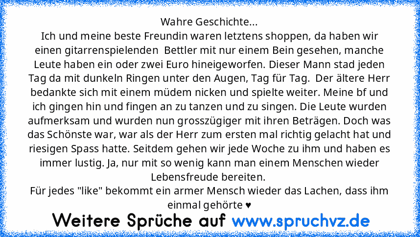 Wahre Geschichte...
Ich und meine beste Freundin waren letztens shoppen, da haben wir einen gitarrenspielenden  Bettler mit nur einem Bein gesehen, manche Leute haben ein oder zwei Euro hineigeworfen. Dieser Mann stad jeden Tag da mit dunkeln Ringen unter den Augen, Tag für Tag.  Der ältere Herr bedankte sich mit einem müdem nicken und spielte weiter. Meine bf und ich gingen hin und fingen an zu t...