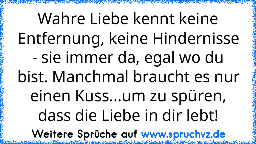 Wahre Liebe kennt keine Entfernung, keine Hindernisse - sie immer da, egal wo du bist. Manchmal braucht es nur einen Kuss...um zu spüren, dass die Liebe in dir lebt!