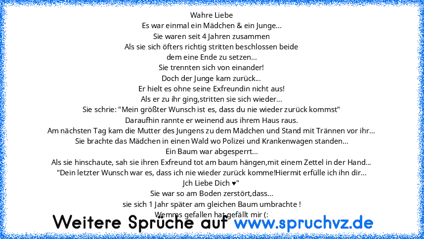 Wahre Liebe
Es war einmal ein Mädchen & ein Junge...
Sie waren seit 4 Jahren zusammen
Als sie sich öfters richtig stritten beschlossen beide
dem eine Ende zu setzen...
Sie trennten sich von einander!
Doch der Junge kam zurück...
Er hielt es ohne seine Exfreundin nicht aus!
Als er zu ihr ging,stritten sie sich wieder...
Sie schrie: "Mein größter Wunsch ist es, dass du nie wieder zurück kommst"
D...