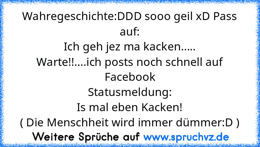 Wahregeschichte:DDD sooo geil xD Pass auf:
Ich geh jez ma kacken.....
Warte!!....ich posts noch schnell auf Facebook
Statusmeldung:
Is mal eben Kacken!
( Die Menschheit wird immer dümmer:D )