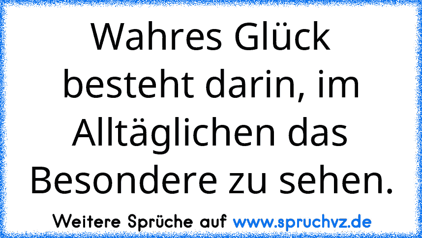 Wahres Glück besteht darin, im Alltäglichen das Besondere zu sehen.