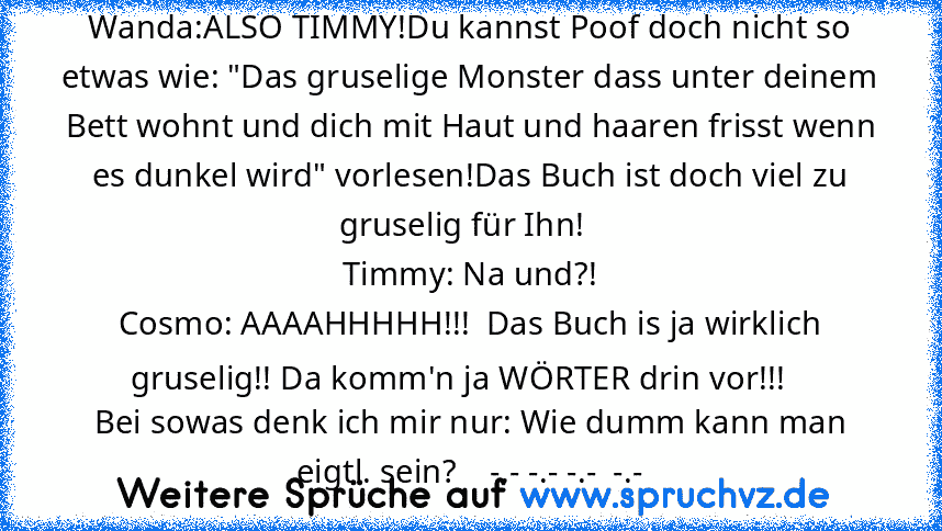 Wanda:ALSO TIMMY!Du kannst Poof doch nicht so etwas wie: "Das gruselige Monster dass unter deinem Bett wohnt und dich mit Haut und haaren frisst wenn es dunkel wird" vorlesen!Das Buch ist doch viel zu gruselig für Ihn!  
Timmy: Na und?!
Cosmo: AAAAHHHHH!!!  Das Buch is ja wirklich gruselig!! Da komm'n ja WÖRTER drin vor!!!   
Bei sowas denk ich mir nur: Wie dumm kann man eigtl. sein?    -.- -.-...