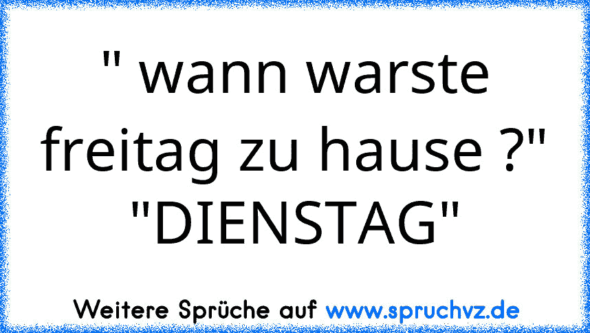 " wann warste freitag zu hause ?"
"DIENSTAG"