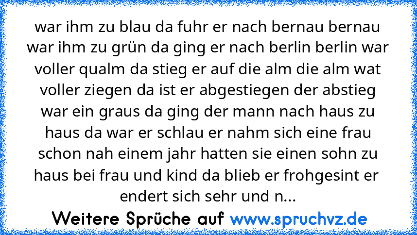 war ihm zu blau da fuhr er nach bernau bernau war ihm zu grün da ging er nach berlin berlin war voller qualm da stieg er auf die alm die alm wat voller ziegen da ist er abgestiegen der abstieg war ein graus da ging der mann nach haus zu haus da war er schlau er nahm sich eine frau schon nah einem jahr hatten sie einen sohn zu haus bei frau und kind da blieb er frohgesint er  endert sich sehr un...