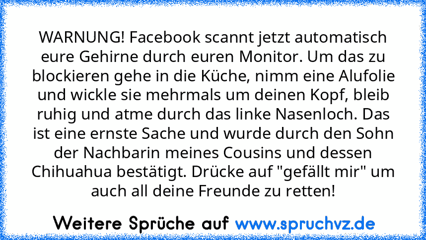 WARNUNG! Facebook scannt jetzt automatisch eure Gehirne durch euren Monitor. Um das zu blockieren gehe in die Küche, nimm eine Alufolie und wickle sie mehrmals um deinen Kopf, bleib ruhig und atme durch das linke Nasenloch. Das ist eine ernste Sache und wurde durch den Sohn der Nachbarin meines Cousins und dessen Chihuahua bestätigt. Drücke auf "gefällt mir" um auch all deine Freunde zu retten!...