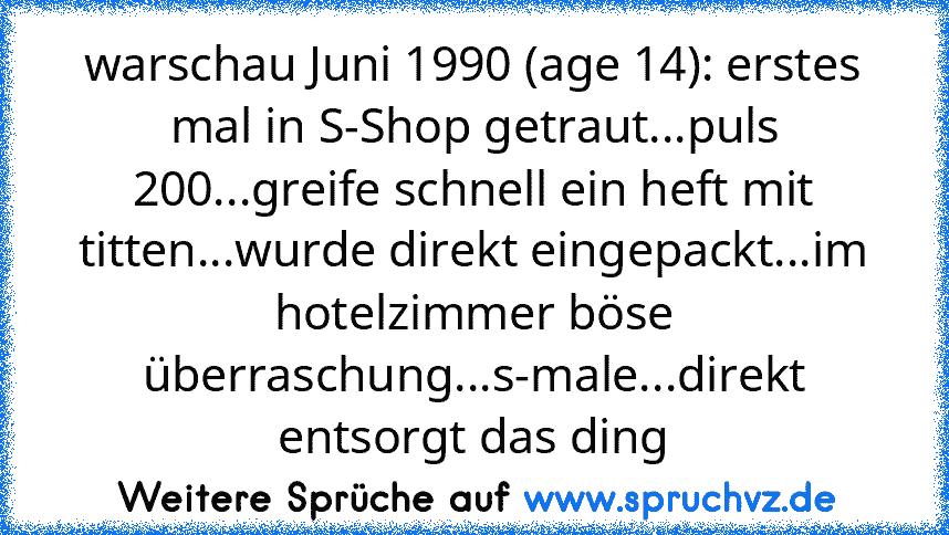 warschau Juni 1990 (age 14): erstes mal in S-Shop getraut...puls 200...greife schnell ein heft mit titten...wurde direkt eingepackt...im hotelzimmer böse überraschung...s-male...direkt entsorgt das ding