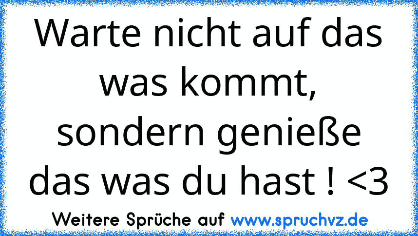 Warte nicht auf das was kommt, sondern genieße das was du hast ! 