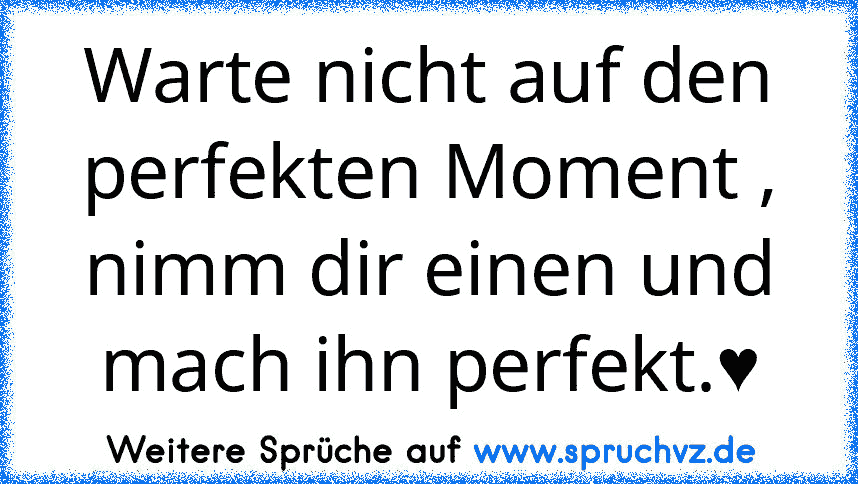 Warte nicht auf den perfekten Moment ,
nimm dir einen und mach ihn perfekt.♥